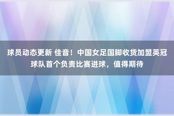 球员动态更新 佳音！中国女足国脚收货加盟英冠球队首个负责比赛进球，值得期待