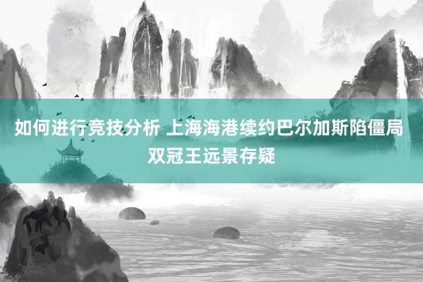 如何进行竞技分析 上海海港续约巴尔加斯陷僵局 双冠王远景存疑