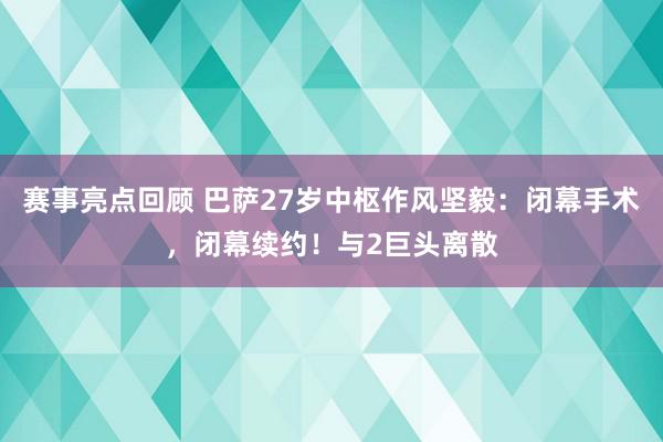 赛事亮点回顾 巴萨27岁中枢作风坚毅：闭幕手术，闭幕续约！与2巨头离散