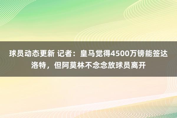 球员动态更新 记者：皇马觉得4500万镑能签达洛特，但阿莫林不念念放球员离开